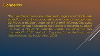 Conceitos
“Documento padronizado, estruturado segundo sua finalidade
específica, possuindo características e campos apropriados,
destinado a receber, preservar e transmitir informações, cujos
lançamentos são necessários para definir a natureza ou cobrir
um fluxo qualquer de trabalho, desde seu início até sua
conclusão.” (CURY, Antonio. Organização e Metódos: Uma
visão holística. São Paulo: Atlas, 2006)
 
