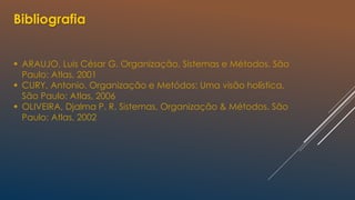 Bibliografia
 ARAUJO, Luis César G. Organização, Sistemas e Métodos. São
Paulo: Atlas, 2001
 CURY, Antonio. Organização e Metódos: Uma visão holística.
São Paulo: Atlas, 2006
 OLIVEIRA, Djalma P. R. Sistemas, Organização & Métodos. São
Paulo: Atlas, 2002
 