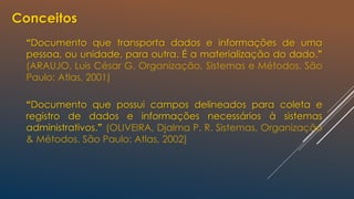 Conceitos
“Documento que transporta dados e informações de uma
pessoa, ou unidade, para outra. É a materialização do dado.”
(ARAUJO, Luis César G. Organização, Sistemas e Métodos. São
Paulo: Atlas, 2001)
“Documento que possui campos delineados para coleta e
registro de dados e informações necessários à sistemas
administrativos.” (OLIVEIRA, Djalma P. R. Sistemas, Organização
& Métodos. São Paulo: Atlas, 2002)
 