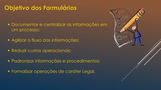 Objetivo dos Formulários
 Documentar e centralizar as informações em
um processo;
 Agilizar o fluxo das informações;
 Reduzir custos operacionais;
 Padronizar informações e procedimentos;
 Formalizar operações de caráter Legal.
 