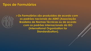 Tipos de Formulários
Os Formulários são produzidos de acordo com
os padrões nacionais da ABNT (Associação
Brasileira de Normas Técnicas ou de acordo
com os padrões internacionais da ISO
(International Organization for
Standardization).
 