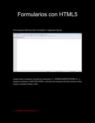 Formularios con HTML5
Para empezar debemos abrir el notepad ++ (siguiente figura)
Luego vamos a empezar creando un comentario <!---FORMULARIOS EN HTML 5---->
despues escrbimos <!DOCTYPE HTML> y abrimos las etiquetas de html y head en ellas
vamos a escribir el titulo o title
<!---FORMULARIOS EN HTML 5---->
 