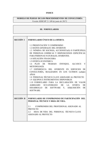MODELO DE PLIEGO DE LOS PROCEDIMIENTOS DE CONSULTORÍA
Versión SERCOP 2.1 (09 de junio de 2017)
III. FORMULARIOS
INDICE
SECCIÓN I FORMULARIO ÚNICO DE LA OFERTA
1.1 PRESENTACIÓN Y COMPROMISO
1.2 DATOS GENERALES DEL OFERENTE
1.3 NÓMINA DE SOCIO(S), ACCIONISTA(S) O PARTÍCIPE(S)
DE PERSONAS JURÍDICAS Y DISPOSICIONES ESPECÍFICAS
PARA PERSONAS NATURALES, OFERENTES.
1.4 SITUACIÓN FINANCIERA
1.5 OFERTA ECONÓMICA
1.6 PLAN DE TRABAJO: ENFOQUE, ALCANCE Y
METODOLOGÍA
1.7 EXPERIENCIA DEL OFERENTE EN SERVICIOS DE
CONSULTORÍA, REALIZADOS EN LOS ÚLTIMOS (señalar)
AÑOS
1.8 PERSONAL TÉCNICO CLAVE ASIGNADO AL PROYECTO
1.9 EQUIPOS E INSTRUMENTOS DISPONIBLES
1.10 FORMULARIO PARA LA DECLARACIÓN DE VALOR
AGREGADO ECUATORIANO DE LA OFERTA DE
DESARROLLO DE SOFTWARE Y, ADQUISICIÓN DE
SOFTWARE.
SECCIÓN II FORMULARIO DE COMPROMISO DE PARTICIPACIÓN DEL
PERSONAL TÉCNICO Y HOJA DE VIDA.
2.1 COMPROMISO DEL PROFESIONAL ASIGNADO AL
PROYECTO
2.2 HOJA DE VIDA DEL PERSONAL TÉCNICO CLAVE
ASIGNADO AL PROYECTO
 