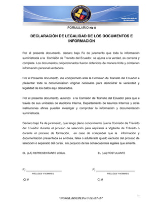 FORMULARIO No 8

       DECLARACIÒN DE LEGALIDAD DE LOS DOCUMENTOS E
                       INFORMACION


Por el presente documento, declaro bajo Fe de juramento que toda la información
suministrada a la Comisión de Transito del Ecuador, se ajusta a la verdad, es correcta y
completa. Los documentos proporcionados fueron obtenidos de manera lícita y contienen
información personal verdadera.


Por el Presente documento, me comprometo ante la Comisión de Transito del Ecuador a
presentar toda la documentación original necesaria para demostrar la veracidad y
legalidad de los datos aquí declarados.


Por el presente documento, autorizo a la Comisión de Transito del Ecuador para que a
través de sus unidades de Auditoría Interna, Departamento de Asuntos Internos y otras
instituciones afines puedan investigar y comprobar la información y documentación
suministrada.


Declaro bajo Fe de juramento, que tengo pleno conocimiento que la Comisión de Transito
del Ecuador durante el proceso de selección para aspirante a Vigilante de Tránsito o
durante el proceso de formación,          en caso de comprobar que la       información y
documentación presentada es errónea, falsa o adulterada quedo excluido del proceso de
selección o separado del curso, sin perjuicio de las consecuencias legales que amerite.


EL (LA) REPRESENTANTE LEGAL                              EL (LA) POSTULANTE




F) ______________________                            F) ________________________
       APELLIDOS Y NOMBRES                                      APELLIDOS Y NOMBRES


CI #                                                     CI #




                                                                                          11
                             “HONOR, DISCIPLINA Y LEALTAD”
 