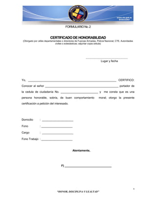 FORMULARIO No. 2


                          CERTIFICADO DE HONORABILIDAD
 (Otorgado por Jefes departamentales o directores de Fuerzas Armadas, Policía Nacional, CTE, Autoridades
                              civiles o eclesiásticas; adjuntar copia cédula)




                                                           ......................................................
                                                                               Lugar y fecha




Yo, _________________________________________________________ CERTIFICO:

Conocer al señor _______________________________________________ portador de

la cedula de ciudadanía No. ________________________ y                            me consta que es una

persona honorable, sobria, de buen comportamiento                          moral; otorgo la presente

certificación a petición del interesado.




Domicilio       : ____________________

Fono            : ____________________

Cargo           : ____________________

Fono Trabajo : ____________________



                                               Atentamente,




                                    F) ______________________________




                                                                                                                    4
                                “HONOR, DISCIPLINA Y LEALTAD”
 