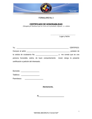 FORMULARIO No. 3


                         CERTIFICADO DE HONORABILIDAD
              (Otorgado por familiares que no vivan con el postulante, adjuntar c.c. cédula)




                                                           ......................................................
                                                                               Lugar y fecha




Yo, _________________________________________________________ CERTIFICO:

Conocer al señor _______________________________________________ portador de

la cedula de ciudadanía No. ________________________ y                            me consta que es una

persona honorable, sobria, de buen comportamiento                          moral; otorgo la presente

certificación a petición del interesado.




Domicilio: ____________________

Teléfono: ____________________

Parentesco:      ____________________



                                               Atentamente,




                                     F) ___________________________




                                                                                                                    5
                               “HONOR, DISCIPLINA Y LEALTAD”
 