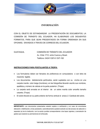 INFORMACIÒN


CON EL OBJETO DE ESTANDARIZAR LA PRESENTACIÓN DE DOCUMENTOS, LA
COMISIÒN DE TRÁNSITO DEL ECUADOR, HA ELABORADO LOS SIGUIENTES
FORMATOS, PARA QUE SEAN PRESENTADOS EN FORMA ORDENADA EN SUS
OFICINAS, ENVIADOS A TRAVES DE CORREOS DEL ECUADOR.




GUAYAQUIL                          COMISIÓN DE TRÁNSITO DEL ECUADOR
                                   Av. Chile 1710 entre Cuenca y Brasil.
                                   Teléfono: 042411397-8 EXT-160




INSTRUCCIONES PARA POSTULANTES A TROPA:


    Los formularios deben ser llenados de preferencia en computadora o con letra de
    imprenta legible.
    Los documentos debidamente perforados, serán sujetados con su vincha en una
    carpeta manila color beige (hombres), en las fotografías llevarán escrito sus nombres,
    apellidos y número de cédula en la parte posterior. (Tropa)
    La carpeta será enviada en el interior de un sobre manila color amarillo tamaño
    carpeta. (Tropa)
    El sobre llevará en su parte anterior de forma vertical el anexo 2: Carátula del sobre.




IMPORTANTE: Los documentos presentados estarán sujetos a verificación y en caso de encontrarse
alteración o falsificación, el (la) postulante, automáticamente quedará excluido (a) del proceso de selección o
separado (a) de la Institución, con la acción punible correspondiente a las leyes vigentes y cancelación de
gastos que ocasione su permanencia en la Escuela.



                                                                                                              1
                                  “HONOR, DISCIPLINA Y LEALTAD”
 