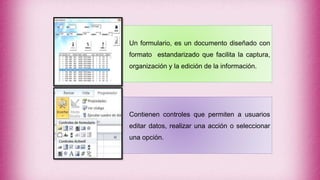 Un formulario, es un documento diseñado con
formato estandarizado que facilita la captura,
organización y la edición de la información.
Contienen controles que permiten a usuarios
editar datos, realizar una acción o seleccionar
una opción.
 