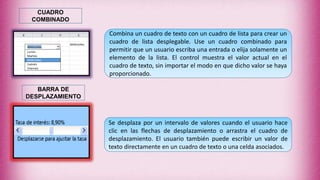 Combina un cuadro de texto con un cuadro de lista para crear un
cuadro de lista desplegable. Use un cuadro combinado para
permitir que un usuario escriba una entrada o elija solamente un
elemento de la lista. El control muestra el valor actual en el
cuadro de texto, sin importar el modo en que dicho valor se haya
proporcionado.
CUADRO
COMBINADO
Se desplaza por un intervalo de valores cuando el usuario hace
clic en las flechas de desplazamiento o arrastra el cuadro de
desplazamiento. El usuario también puede escribir un valor de
texto directamente en un cuadro de texto o una celda asociados.
BARRA DE
DESPLAZAMIENTO
 