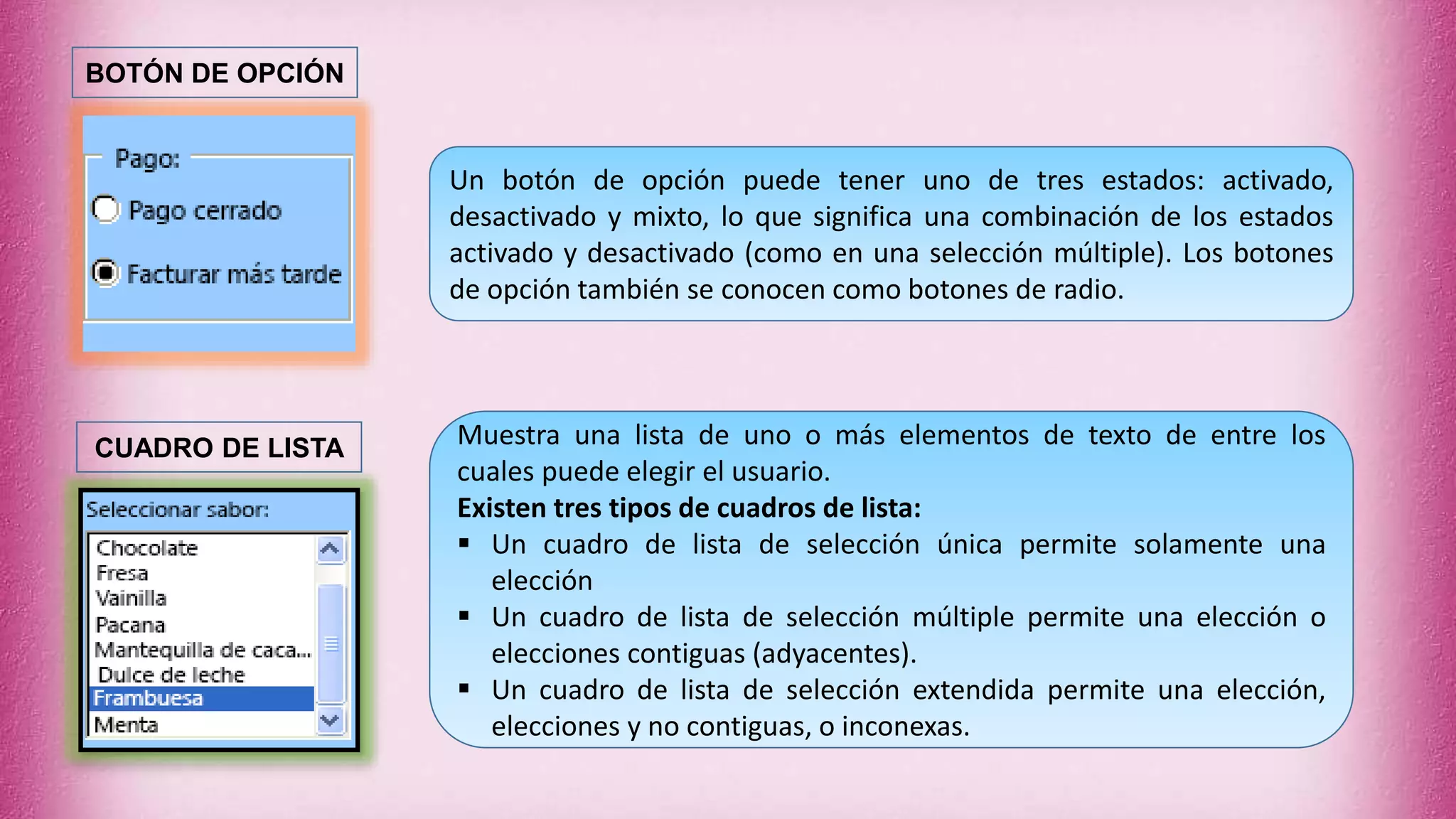 Un botón de opción puede tener uno de tres estados: activado,
desactivado y mixto, lo que significa una combinación de los estados
activado y desactivado (como en una selección múltiple). Los botones
de opción también se conocen como botones de radio.
Muestra una lista de uno o más elementos de texto de entre los
cuales puede elegir el usuario.
Existen tres tipos de cuadros de lista:
 Un cuadro de lista de selección única permite solamente una
elección
 Un cuadro de lista de selección múltiple permite una elección o
elecciones contiguas (adyacentes).
 Un cuadro de lista de selección extendida permite una elección,
elecciones y no contiguas, o inconexas.
BOTÓN DE OPCIÓN
CUADRO DE LISTA
 