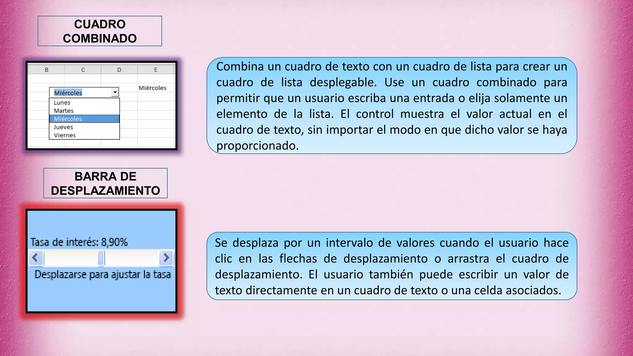 Combina un cuadro de texto con un cuadro de lista para crear un
cuadro de lista desplegable. Use un cuadro combinado para
permitir que un usuario escriba una entrada o elija solamente un
elemento de la lista. El control muestra el valor actual en el
cuadro de texto, sin importar el modo en que dicho valor se haya
proporcionado.
CUADRO
COMBINADO
Se desplaza por un intervalo de valores cuando el usuario hace
clic en las flechas de desplazamiento o arrastra el cuadro de
desplazamiento. El usuario también puede escribir un valor de
texto directamente en un cuadro de texto o una celda asociados.
BARRA DE
DESPLAZAMIENTO
 