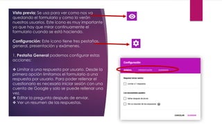 Vista previa: Se usa para ver como nos va
quedando el formulario y como lo verán
nuestros usuarios. Este icono es muy importante
ya que hay que mirar continuamente el
formulario cuando se está haciendo.
Configuración: Este icono tiene tres pestañas,
general, presentación y exámenes.
1. Pestaña General podemos configurar estas
acciones:
❖ Limitar a una respuesta por usuario. Desde la
primera opción limitamos el formulario a una
respuesta por usuario. Para poder rellenar el
cuestionario es necesario iniciar sesión con una
cuenta de Google y solo se puede rellenar una
vez.
❖ Editar la pregunta después de enviar.
❖ Ver un resumen de las respuestas.
 
