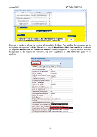 Access 2007                                                           MI BIBLIOTECA




Cambiar el modo en el que se presenta el formulario dividido. Para cambiar la orientación de los
formularios hay que estar en Vista Diseño, en la hoja de Propiedades, Hoja de datos abajo, en el valor
de propiedad Orientación del formulario dividido. Podemos elegir que la Hoja de datos se muestre a
la izquierda o a la derecha del formulario. De nuevo accedemos a Vista Formulario para ver los
cambios.




                                                 72
 