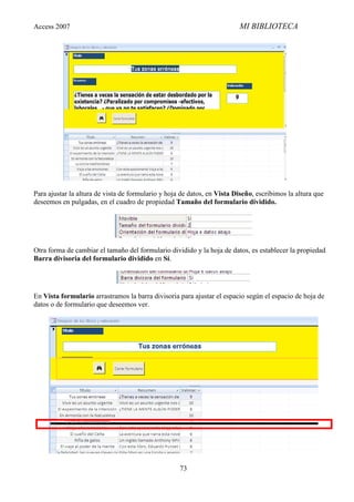 Access 2007                                                              MI BIBLIOTECA




Para ajustar la altura de vista de formulario y hoja de datos, en Vista Diseño, escribimos la altura que
deseemos en pulgadas, en el cuadro de propiedad Tamaño del formulario dividido.




Otra forma de cambiar el tamaño del formulario dividido y la hoja de datos, es establecer la propiedad
Barra divisoria del formulario dividido en Sí.




En Vista formulario arrastramos la barra divisoria para ajustar el espacio según el espacio de hoja de
datos o de formulario que deseemos ver.




                                                    73
 