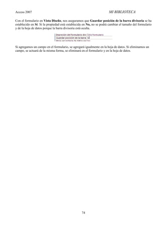Access 2007                                                           MI BIBLIOTECA

Con el formulario en Vista Diseño, nos aseguramos que Guardar posición de la barra divisoria se ha
establecido en Sí. Si la propiedad está establecida en No, no se podrá cambiar el tamaño del formulario
y de la hoja de datos porque la barra divisoria está oculta.




Si agregamos un campo en el formulario, se agregará igualmente en la hoja de datos. Si eliminamos un
campo, se actuará de la misma forma, se eliminará en el formulario y en la hoja de datos.




                                                  74
 