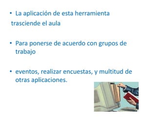 • La aplicación de esta herramienta
trasciende el aula
• Para ponerse de acuerdo con grupos de
trabajo
• eventos, realizar encuestas, y multitud de
otras aplicaciones.