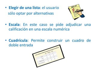 • Elegir de una lista: el usuario
sólo optar por alternativas
• Escala: En este caso se pide adjudicar una
calificación en una escala numérica
• Cuadrícula: Permite construir un cuadro de
doble entrada