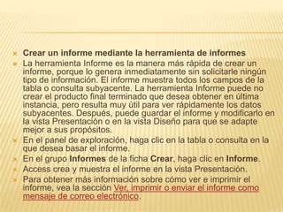 Crear un informe mediante la herramienta de informes
 La herramienta Informe es la manera más rápida de crear un
informe, porque lo genera inmediatamente sin solicitarle ningún
tipo de información. El informe muestra todos los campos de la
tabla o consulta subyacente. La herramienta Informe puede no
crear el producto final terminado que desea obtener en última
instancia, pero resulta muy útil para ver rápidamente los datos
subyacentes. Después, puede guardar el informe y modificarlo en
la vista Presentación o en la vista Diseño para que se adapte
mejor a sus propósitos.
 En el panel de exploración, haga clic en la tabla o consulta en la
que desea basar el informe.
 En el grupo Informes de la ficha Crear, haga clic en Informe.
 Access crea y muestra el informe en la vista Presentación.
 Para obtener más información sobre cómo ver e imprimir el
informe, vea la sección Ver, imprimir o enviar el informe como
mensaje de correo electrónico.
 