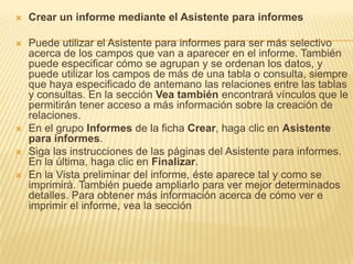  Crear un informe mediante el Asistente para informes
 Puede utilizar el Asistente para informes para ser más selectivo
acerca de los campos que van a aparecer en el informe. También
puede especificar cómo se agrupan y se ordenan los datos, y
puede utilizar los campos de más de una tabla o consulta, siempre
que haya especificado de antemano las relaciones entre las tablas
y consultas. En la sección Vea también encontrará vínculos que le
permitirán tener acceso a más información sobre la creación de
relaciones.
 En el grupo Informes de la ficha Crear, haga clic en Asistente
para informes.
 Siga las instrucciones de las páginas del Asistente para informes.
En la última, haga clic en Finalizar.
 En la Vista preliminar del informe, éste aparece tal y como se
imprimirá. También puede ampliarlo para ver mejor determinados
detalles. Para obtener más información acerca de cómo ver e
imprimir el informe, vea la sección
 