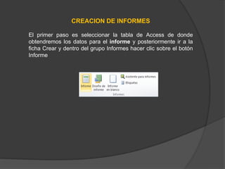 CREACION DE INFORMES
El primer paso es seleccionar la tabla de Access de donde
obtendremos los datos para el informe y posteriormente ir a la
ficha Crear y dentro del grupo Informes hacer clic sobre el botón
Informe
 