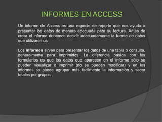 INFORMES EN ACCESS
Un informe de Access es una especie de reporte que nos ayuda a
presentar los datos de manera adecuada para su lectura. Antes de
crear el informe debemos decidir adecuadamente la fuente de datos
que utilizaremos
Los informes sirven para presentar los datos de una tabla o consulta,
generalmente para imprimirlos. La diferencia básica con los
formularios es que los datos que aparecen en el informe sólo se
pueden visualizar o imprimir (no se pueden modificar) y en los
informes se puede agrupar más facilmente la información y sacar
totales por grupos
 
