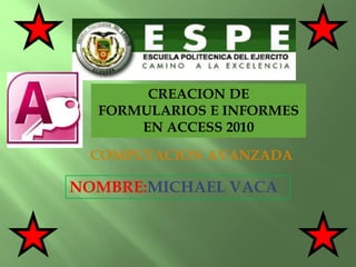 CREACION DE
FORMULARIOS E INFORMES
EN ACCESS 2010
NOMBRE:MICHAEL VACA
COMPUTACION AVANZADA
 
