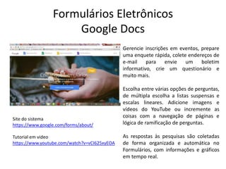 Formulários Eletrônicos
Google Docs
Gerencie inscrições em eventos, prepare
uma enquete rápida, colete endereços de
e-mail para envie um boletim
informativo, crie um questionário e
muito mais.
Escolha entre várias opções de perguntas,
de múltipla escolha a listas suspensas e
escalas lineares. Adicione imagens e
vídeos do YouTube ou incremente as
coisas com a navegação de páginas e
lógica de ramificação de perguntas.
As respostas às pesquisas são coletadas
de forma organizada e automática no
Formulários, com informações e gráficos
em tempo real.
Site do sistema
https://www.google.com/forms/about/
Tutorial em video
https://www.youtube.com/watch?v=vCI625xyEOA
 