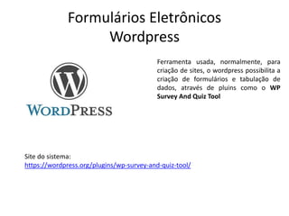Formulários Eletrônicos
Wordpress
Ferramenta usada, normalmente, para
criação de sites, o wordpress possibilita a
criação de formulários e tabulação de
dados, através de pluins como o WP
Survey And Quiz Tool
Site do sistema:
https://wordpress.org/plugins/wp-survey-and-quiz-tool/
 