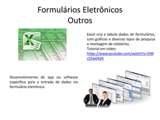 Formulários Eletrônicos
Outros
Excel cria e tabula dados de formulários,
com gráficos e diversos tipos de pesquisa
e montagem de relatórios.
Tutorial em video:
https://www.youtube.com/watch?v=5IM
cS5w04aA
Desenvolvimento de app ou software
específico para a entrada de dados via
formulário eletrônico.
 