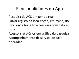 Funcionalidades do App
● Pesquisa da ACS em tempo real
● Salvar registo da localização, em mapa, do
local onde foi feito a pesquisa com data e
hora
● Acesso a relatórios em gráfico da pesquisa
● Acompanhamento do serviço de cada
operador
 