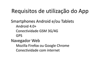 Requisitos de utilização do App
● Smartphones Android e/ou Tablets
o Android 4.0+
o Conectividade GSM 3G/4G
o GPS
● Navegador Web
o Mozilla Firefox ou Google Chrome
o Conectividade com internet
 