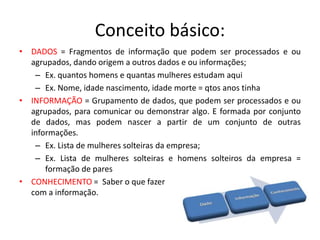 Conceito básico:
• DADOS = Fragmentos de informação que podem ser processados e ou
agrupados, dando origem a outros dados e ou informações;
– Ex. quantos homens e quantas mulheres estudam aqui
– Ex. Nome, idade nascimento, idade morte = qtos anos tinha
• INFORMAÇÃO = Grupamento de dados, que podem ser processados e ou
agrupados, para comunicar ou demonstrar algo. E formada por conjunto
de dados, mas podem nascer a partir de um conjunto de outras
informações.
– Ex. Lista de mulheres solteiras da empresa;
– Ex. Lista de mulheres solteiras e homens solteiros da empresa =
formação de pares
• CONHECIMENTO = Saber o que fazer
com a informação.
 