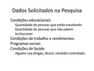 Dados Solicitados na Pesquisa
● Condições educacionais
o Quantidade de pessoas que estão estudando
o Quantidade de pessoas que não sabem
ler/escrever
● Condições de trabalho e rendimentos
● Programas sociais
● Condições de Saúde
o Alguém usa drogas, álcool, remédio controlado.
 