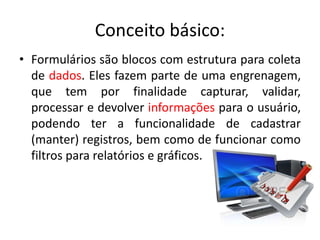 Conceito básico:
• Formulários são blocos com estrutura para coleta
de dados. Eles fazem parte de uma engrenagem,
que tem por finalidade capturar, validar,
processar e devolver informações para o usuário,
podendo ter a funcionalidade de cadastrar
(manter) registros, bem como de funcionar como
filtros para relatórios e gráficos.
 