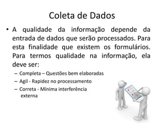 Coleta de Dados
• A qualidade da informação depende da
entrada de dados que serão processados. Para
esta finalidade que existem os formulários.
Para termos qualidade na informação, ela
deve ser:
– Completa – Questões bem elaboradas
– Agil - Rapidez no processamento
– Correta - Mínima interferência
externa
 