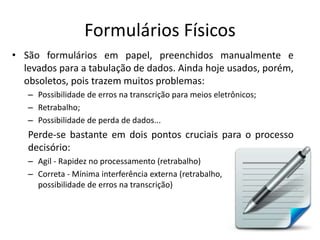 Formulários Físicos
• São formulários em papel, preenchidos manualmente e
levados para a tabulação de dados. Ainda hoje usados, porém,
obsoletos, pois trazem muitos problemas:
– Possibilidade de erros na transcrição para meios eletrônicos;
– Retrabalho;
– Possibilidade de perda de dados...
Perde-se bastante em dois pontos cruciais para o processo
decisório:
– Agil - Rapidez no processamento (retrabalho)
– Correta - Mínima interferência externa (retrabalho,
possibilidade de erros na transcrição)
 