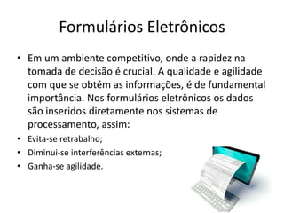 Formulários Eletrônicos
• Em um ambiente competitivo, onde a rapidez na
tomada de decisão é crucial. A qualidade e agilidade
com que se obtém as informações, é de fundamental
importância. Nos formulários eletrônicos os dados
são inseridos diretamente nos sistemas de
processamento, assim:
• Evita-se retrabalho;
• Diminui-se interferências externas;
• Ganha-se agilidade.
 