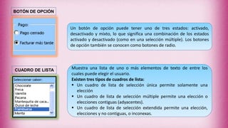 Un botón de opción puede tener uno de tres estados: activado,
desactivado y mixto, lo que significa una combinación de los estados
activado y desactivado (como en una selección múltiple). Los botones
de opción también se conocen como botones de radio.
Muestra una lista de uno o más elementos de texto de entre los
cuales puede elegir el usuario.
Existen tres tipos de cuadros de lista:
 Un cuadro de lista de selección única permite solamente una
elección
 Un cuadro de lista de selección múltiple permite una elección o
elecciones contiguas (adyacentes).
 Un cuadro de lista de selección extendida permite una elección,
elecciones y no contiguas, o inconexas.
BOTÓN DE OPCIÓN
CUADRO DE LISTA
 