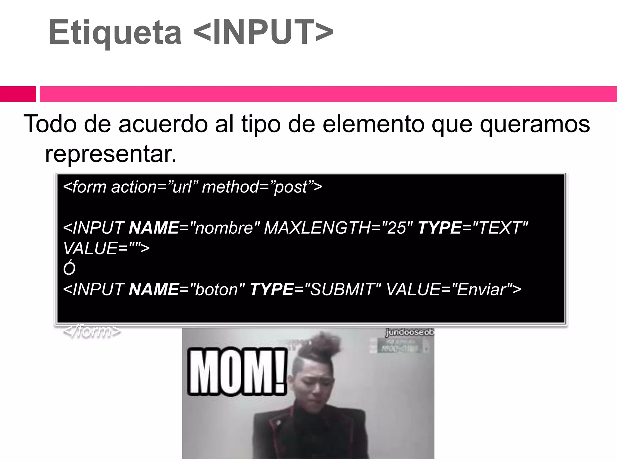 Etiqueta <INPUT>

Todo de acuerdo al tipo de elemento que queramos
  representar.
   <form action=”url” method=”post”>

   <INPUT NAME="nombre" MAXLENGTH="25" TYPE="TEXT"
   VALUE="">
   Ó
   <INPUT NAME="boton" TYPE="SUBMIT" VALUE="Enviar">

   </form>
 