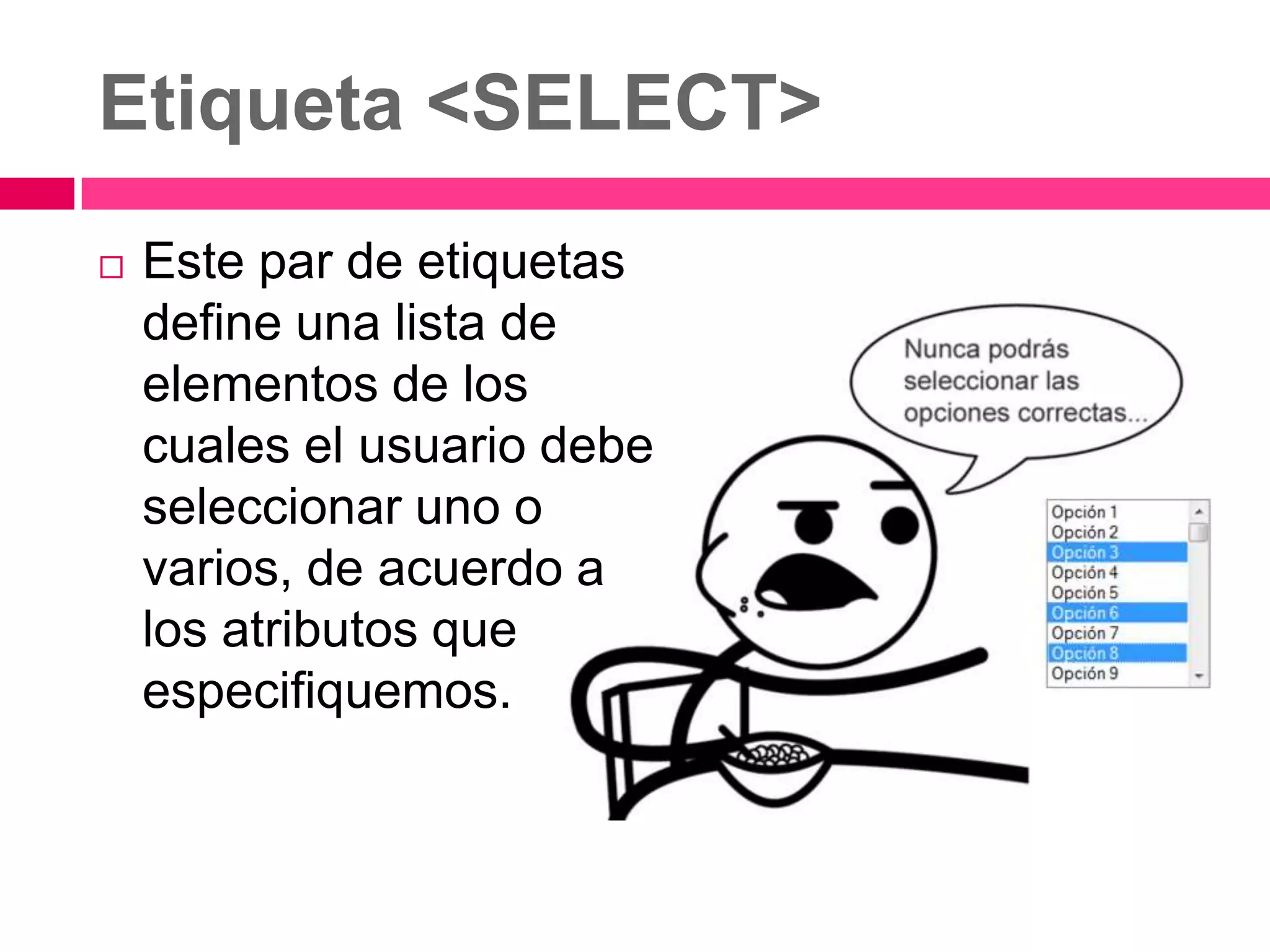 Etiqueta <SELECT>
   Este par de etiquetas
    define una lista de
    elementos de los
    cuales el usuario debe
    seleccionar uno o
    varios, de acuerdo a
    los atributos que
    especifiquemos.
 