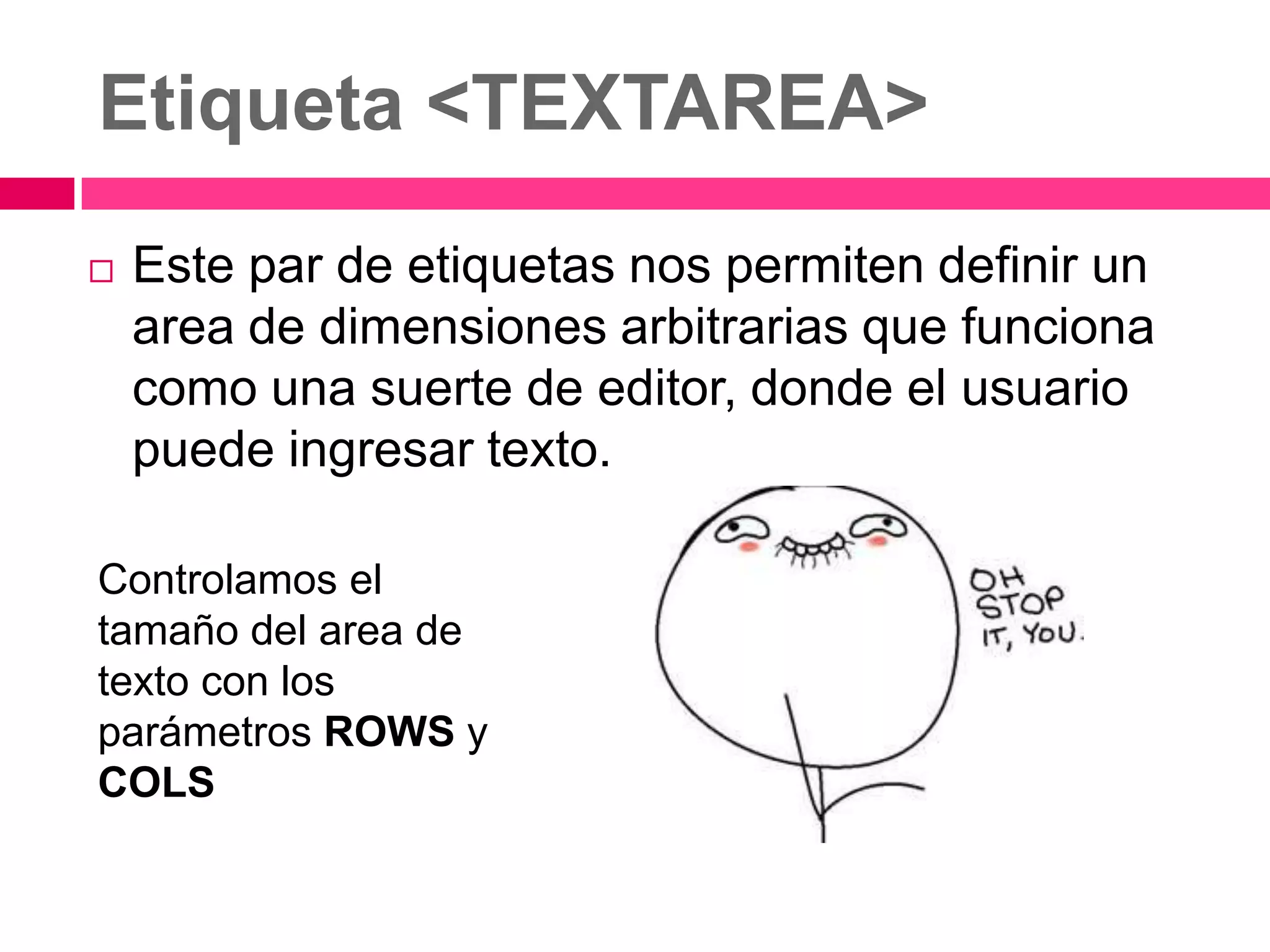 Etiqueta <TEXTAREA>
   Este par de etiquetas nos permiten definir un
    area de dimensiones arbitrarias que funciona
    como una suerte de editor, donde el usuario
    puede ingresar texto.

Controlamos el
tamaño del area de
texto con los
parámetros ROWS y
COLS
 