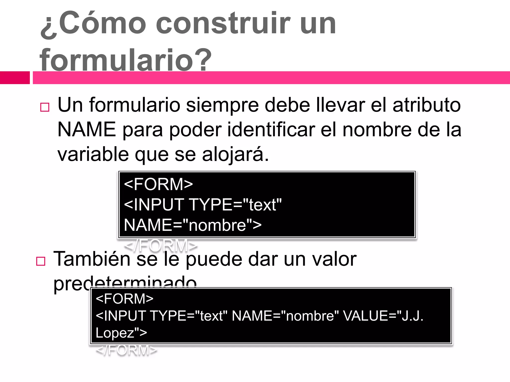 ¿Cómo construir un
formulario?
   Un formulario siempre debe llevar el atributo
    NAME para poder identificar el nombre de la
    variable que se alojará.
           <FORM>
           <INPUT TYPE="text"
           NAME="nombre">
           </FORM>
   También se le puede dar un valor
    predeterminado
        <FORM>
        <INPUT TYPE="text" NAME="nombre" VALUE="J.J.
        Lopez">
        </FORM>
 