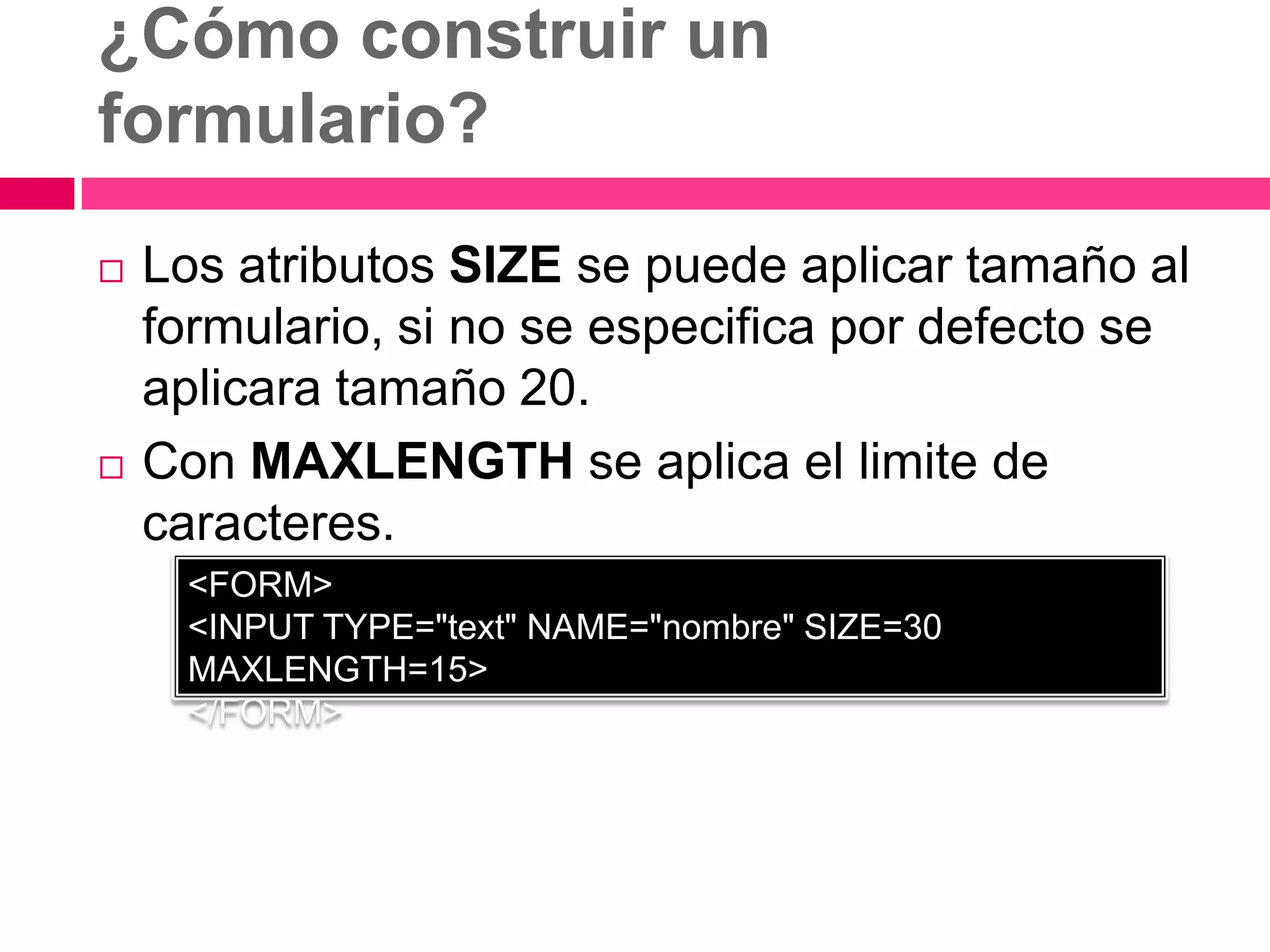 ¿Cómo construir un
formulario?
   Los atributos SIZE se puede aplicar tamaño al
    formulario, si no se especifica por defecto se
    aplicara tamaño 20.
   Con MAXLENGTH se aplica el limite de
    caracteres.
     <FORM>
     <INPUT TYPE="text" NAME="nombre" SIZE=30
     MAXLENGTH=15>
     </FORM>
 