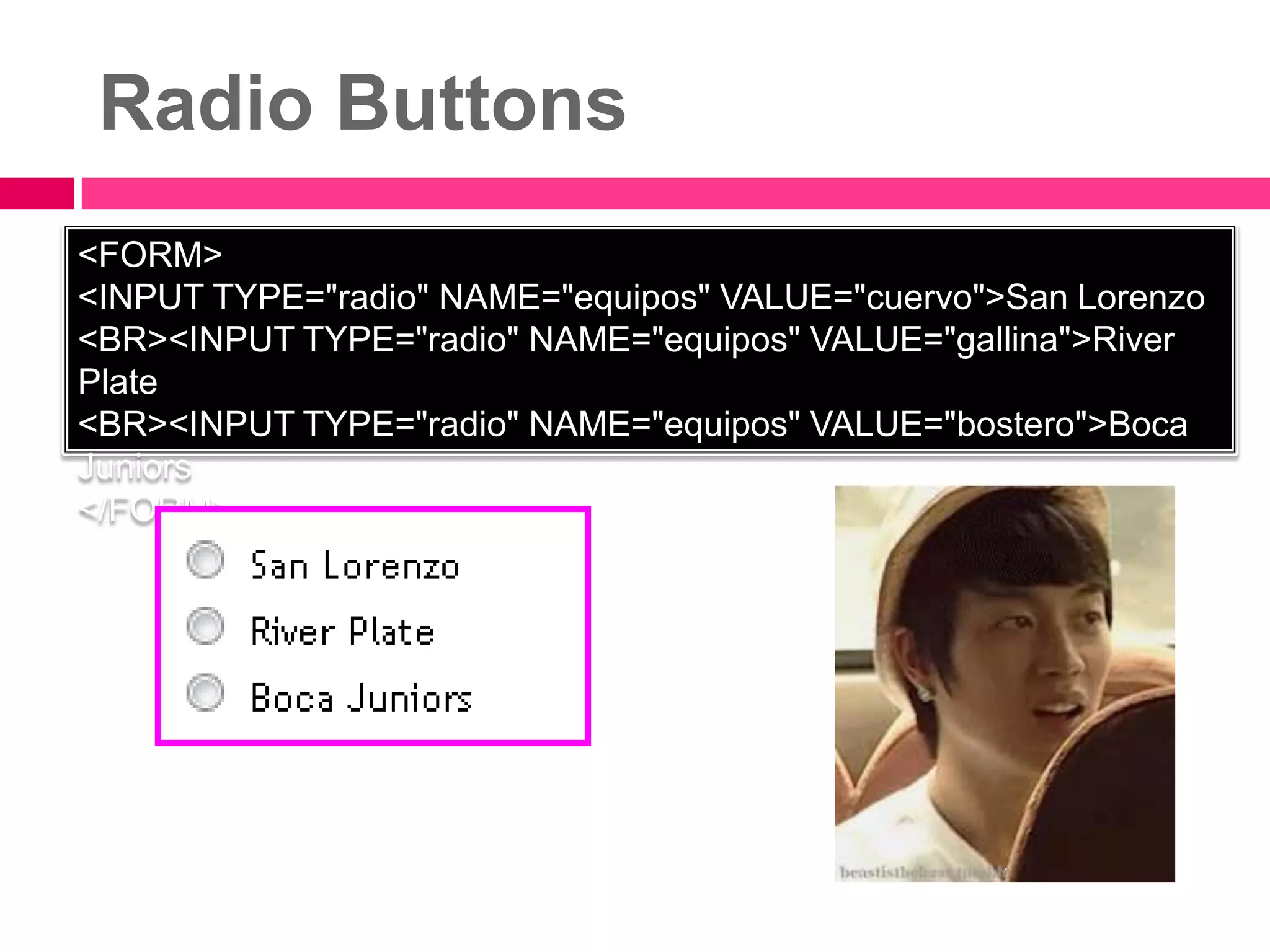 Radio Buttons
<FORM>
<INPUT TYPE="radio" NAME="equipos" VALUE="cuervo">San Lorenzo
<BR><INPUT TYPE="radio" NAME="equipos" VALUE="gallina">River
Plate
<BR><INPUT TYPE="radio" NAME="equipos" VALUE="bostero">Boca
Juniors
</FORM>
 