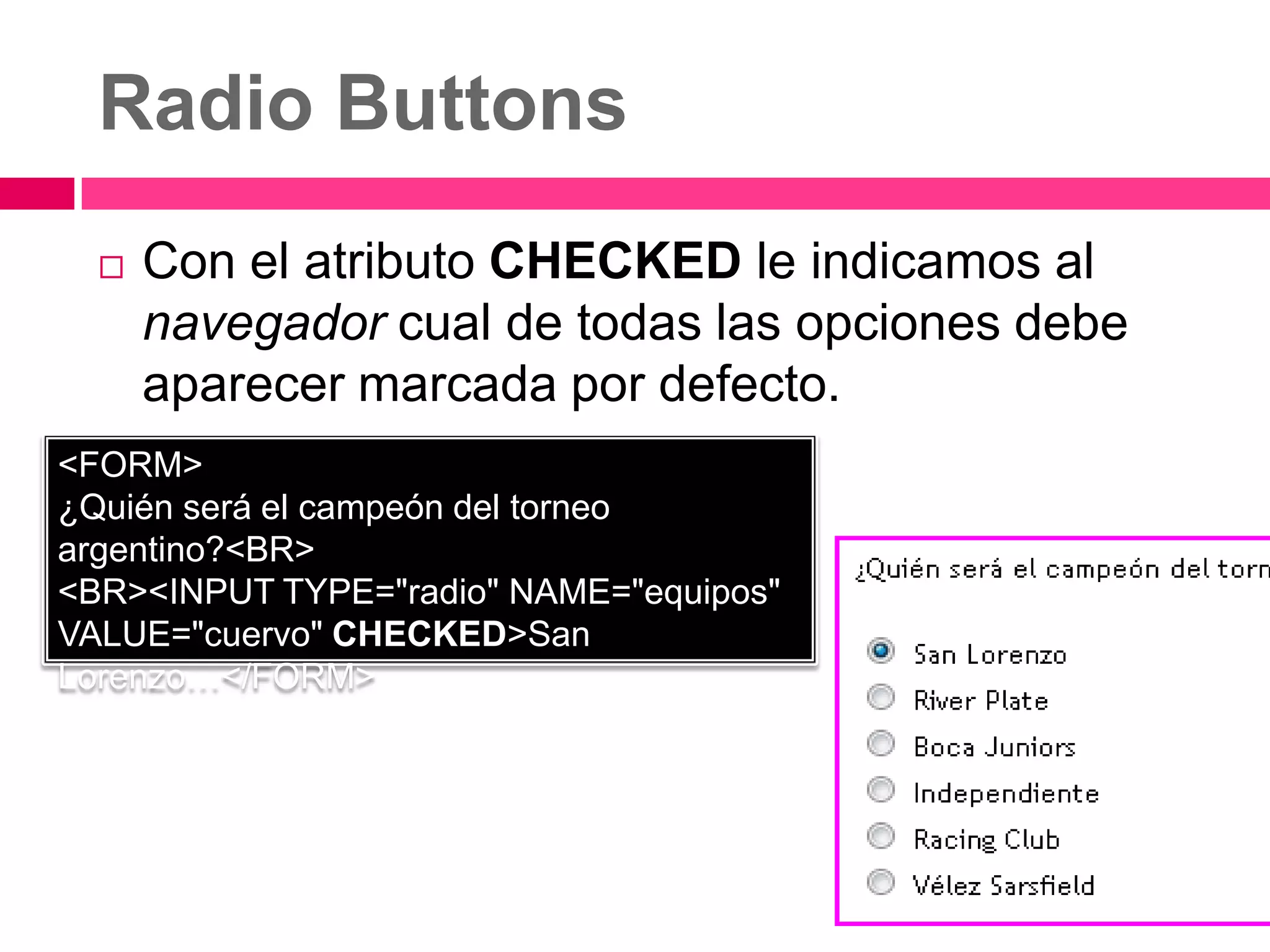 Radio Buttons
     Con el atributo CHECKED le indicamos al
      navegador cual de todas las opciones debe
      aparecer marcada por defecto.
<FORM>
¿Quién será el campeón del torneo
argentino?<BR>
<BR><INPUT TYPE="radio" NAME="equipos"
VALUE="cuervo" CHECKED>San
Lorenzo…</FORM>
 