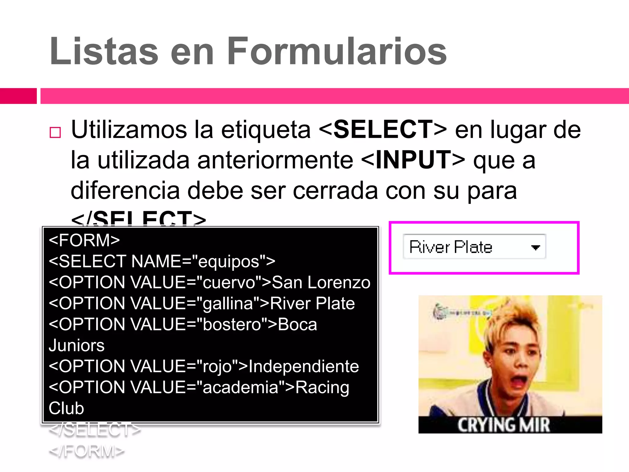 Listas en Formularios
   Utilizamos la etiqueta <SELECT> en lugar de
    la utilizada anteriormente <INPUT> que a
    diferencia debe ser cerrada con su para
    </SELECT>.
<FORM>
<SELECT NAME="equipos">
<OPTION VALUE="cuervo">San Lorenzo
<OPTION VALUE="gallina">River Plate
<OPTION VALUE="bostero">Boca
Juniors
<OPTION VALUE="rojo">Independiente
<OPTION VALUE="academia">Racing
Club
</SELECT>
</FORM>
 