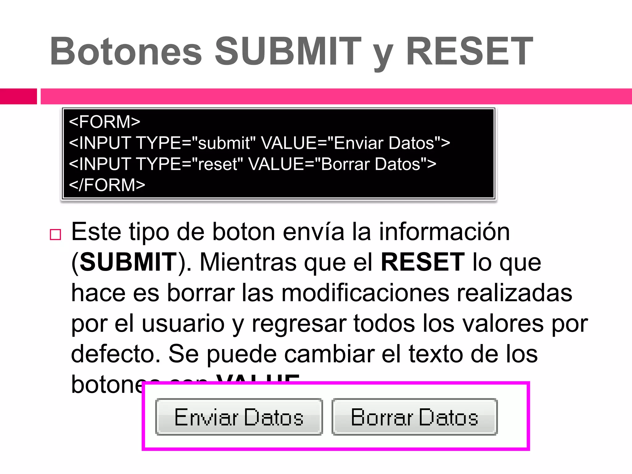 Botones SUBMIT y RESET
    <FORM>
    <INPUT TYPE="submit" VALUE="Enviar Datos">
    <INPUT TYPE="reset" VALUE="Borrar Datos">
    </FORM>

   Este tipo de boton envía la información
    (SUBMIT). Mientras que el RESET lo que
    hace es borrar las modificaciones realizadas
    por el usuario y regresar todos los valores por
    defecto. Se puede cambiar el texto de los
    botones con VALUE.
 