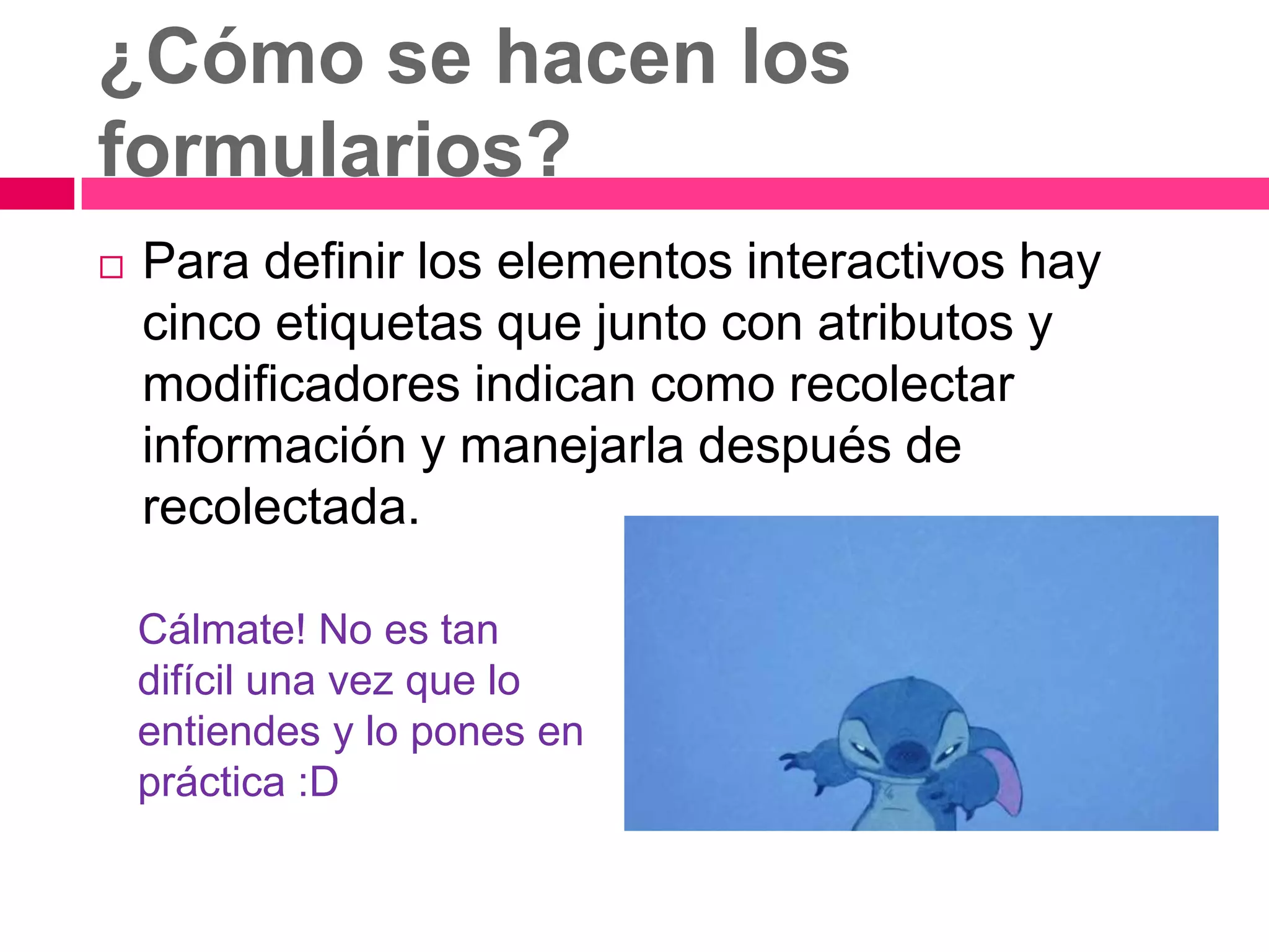 ¿Cómo se hacen los
formularios?
   Para definir los elementos interactivos hay
    cinco etiquetas que junto con atributos y
    modificadores indican como recolectar
    información y manejarla después de
    recolectada.

    Cálmate! No es tan
    difícil una vez que lo
    entiendes y lo pones en
    práctica :D
 