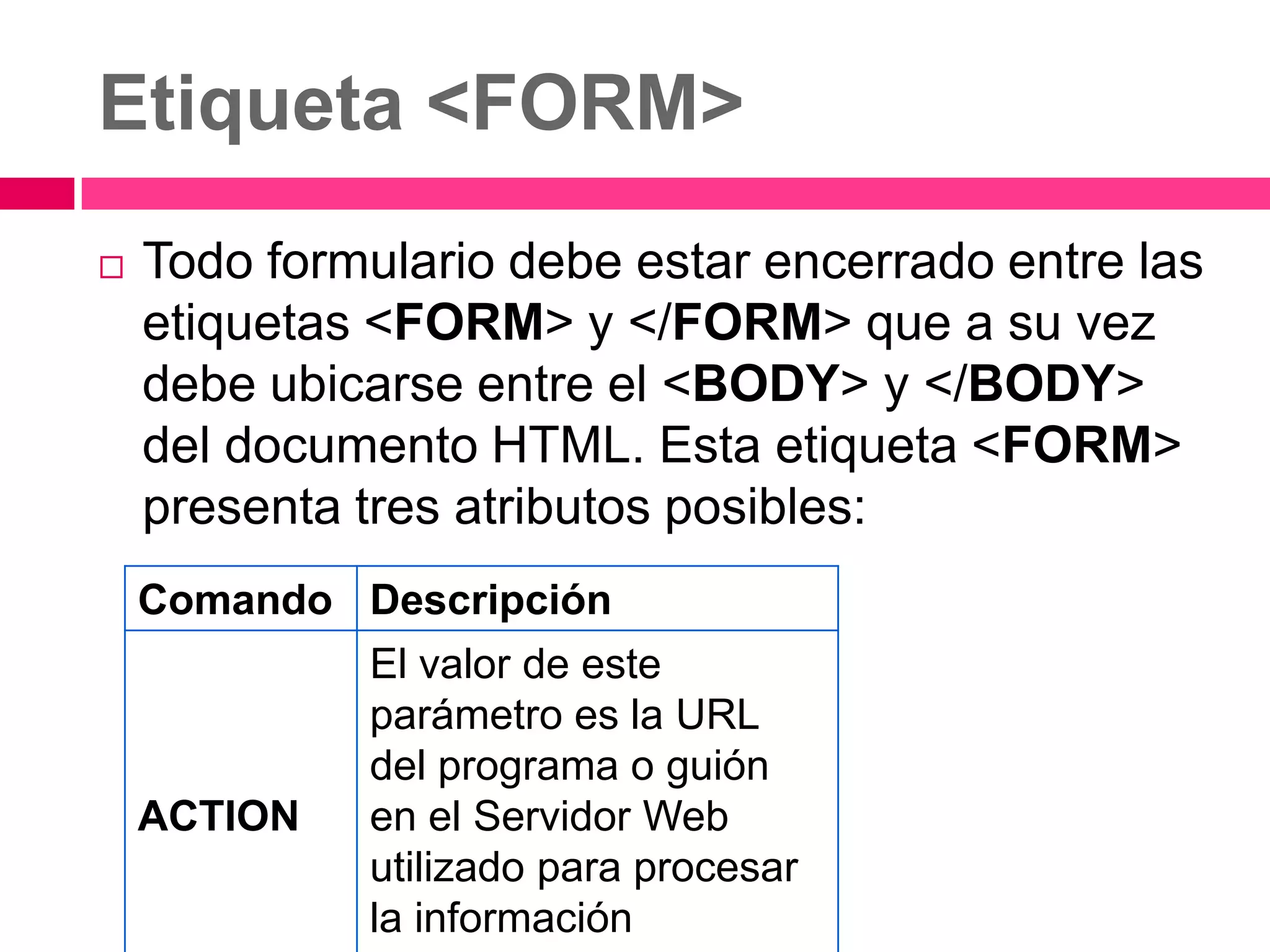Etiqueta <FORM>
   Todo formulario debe estar encerrado entre las
    etiquetas <FORM> y </FORM> que a su vez
    debe ubicarse entre el <BODY> y </BODY>
    del documento HTML. Esta etiqueta <FORM>
    presenta tres atributos posibles:
    Comando Descripción
             El valor de este
             parámetro es la URL
             del programa o guión
    ACTION   en el Servidor Web
             utilizado para procesar
             la información
 