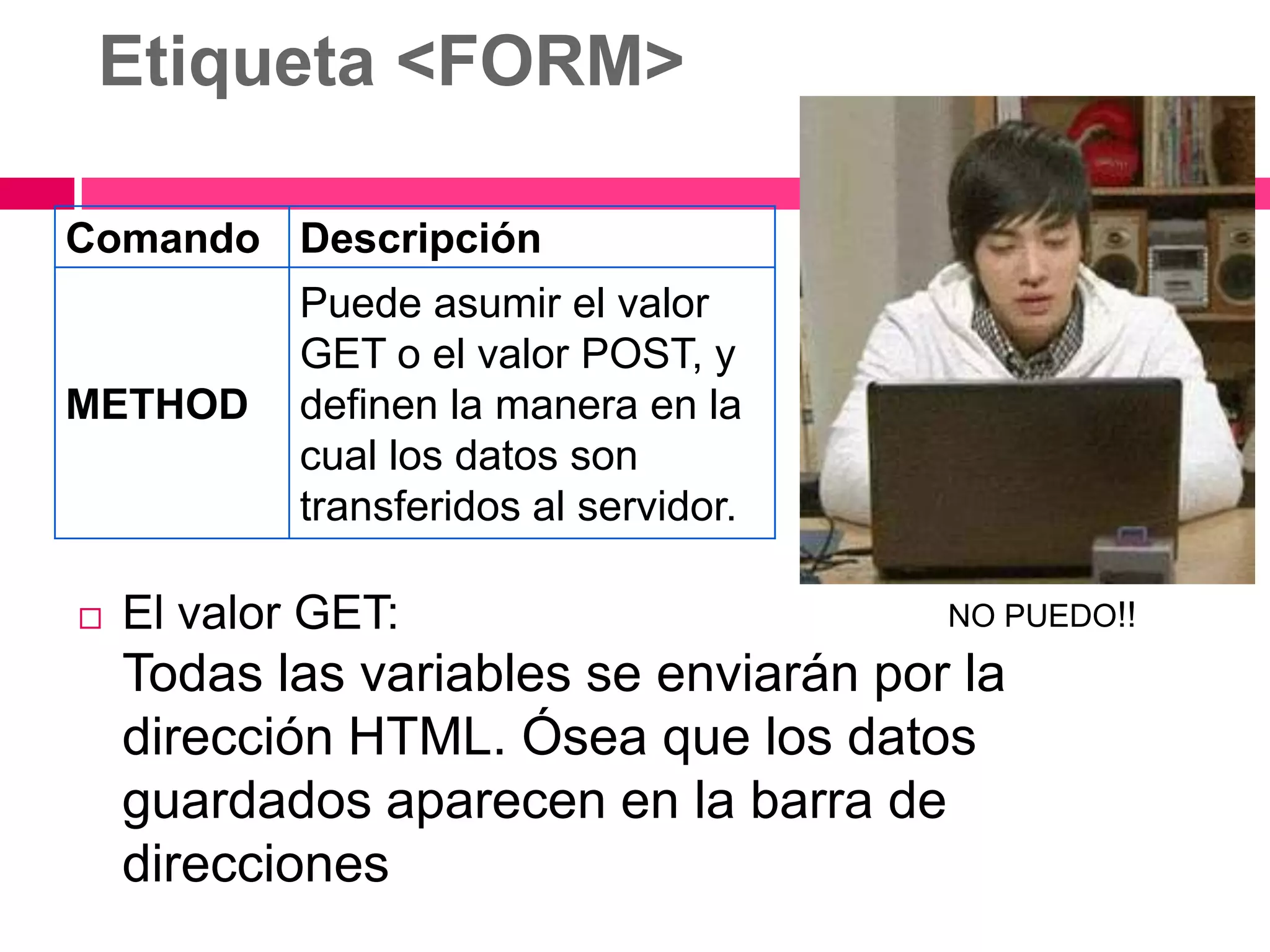 Etiqueta <FORM>

Comando Descripción
            Puede asumir el valor
            GET o el valor POST, y
METHOD      definen la manera en la
            cual los datos son
            transferidos al servidor.

   El valor GET:                       NO PUEDO!!

    Todas las variables se enviarán por la
    dirección HTML. Ósea que los datos
    guardados aparecen en la barra de
    direcciones
 